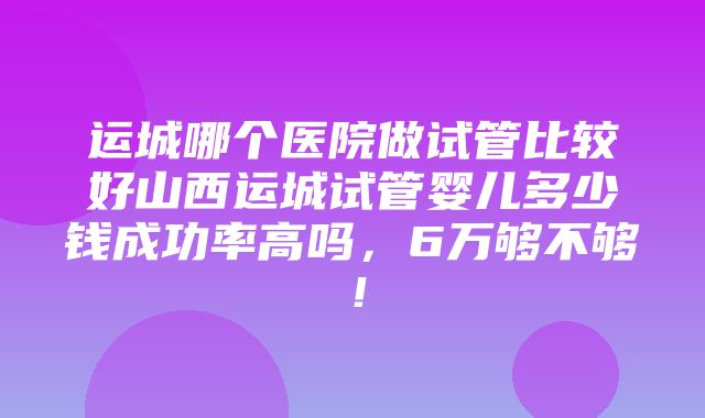 运城哪个医院做试管比较好山西运城试管婴儿多少钱成功率高吗，6万够不够！