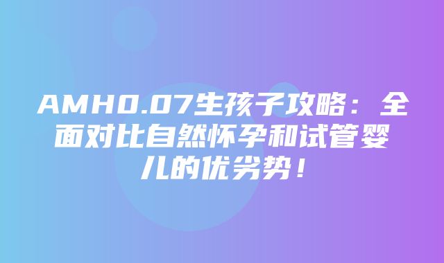 AMH0.07生孩子攻略：全面对比自然怀孕和试管婴儿的优劣势！