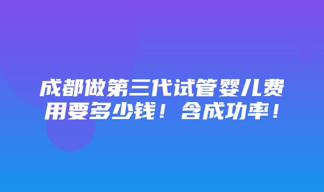 成都做第三代试管婴儿费用要多少钱！含成功率！