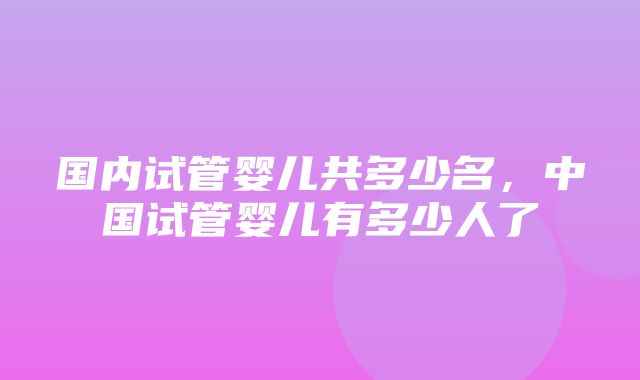 国内试管婴儿共多少名，中国试管婴儿有多少人了