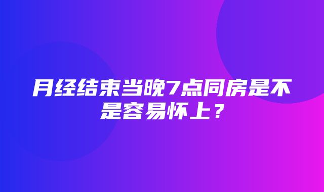 月经结束当晚7点同房是不是容易怀上？