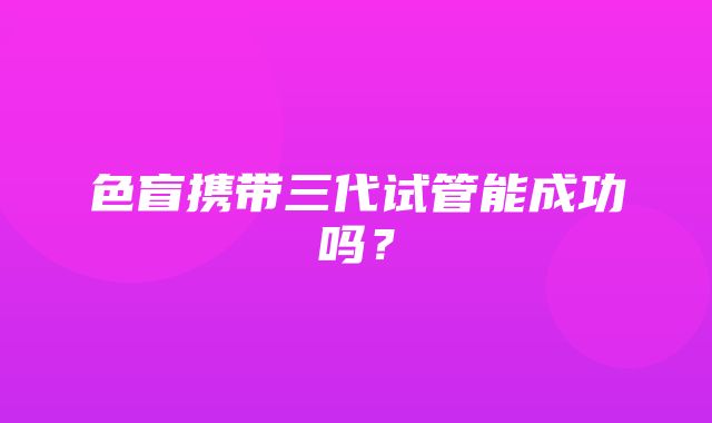 色盲携带三代试管能成功吗？