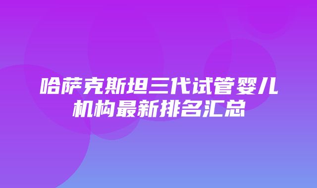 哈萨克斯坦三代试管婴儿机构最新排名汇总