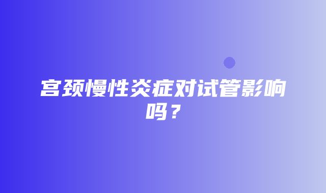 宫颈慢性炎症对试管影响吗？