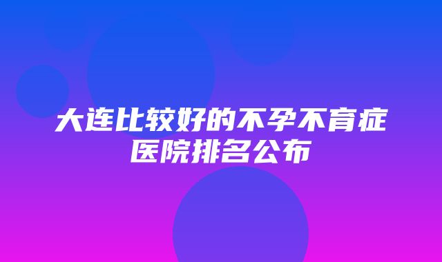 大连比较好的不孕不育症医院排名公布