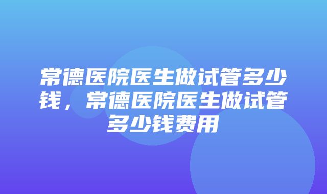 常德医院医生做试管多少钱，常德医院医生做试管多少钱费用