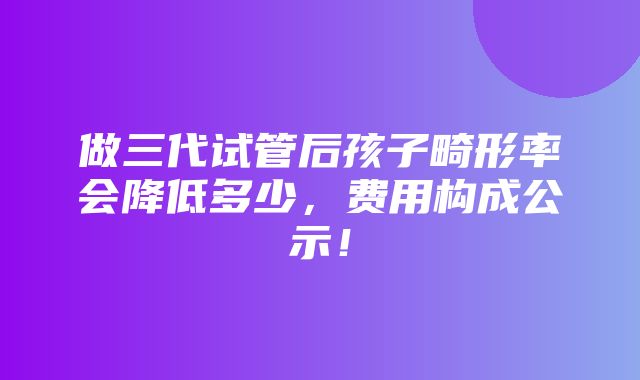 做三代试管后孩子畸形率会降低多少，费用构成公示！