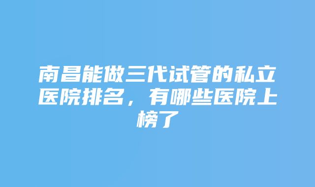 南昌能做三代试管的私立医院排名，有哪些医院上榜了