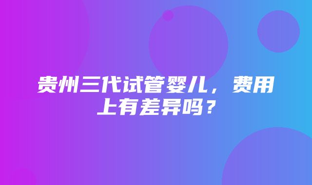 贵州三代试管婴儿，费用上有差异吗？