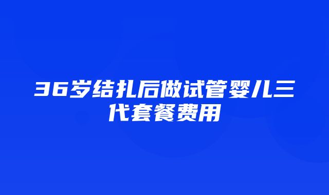 36岁结扎后做试管婴儿三代套餐费用