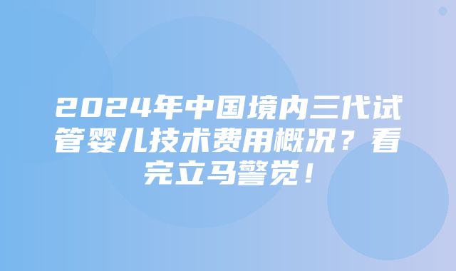 2024年中国境内三代试管婴儿技术费用概况？看完立马警觉！