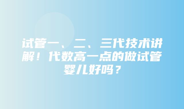 试管一、二、三代技术讲解！代数高一点的做试管婴儿好吗？