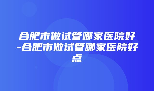 合肥市做试管哪家医院好-合肥市做试管哪家医院好点