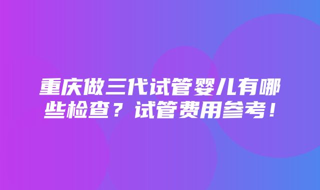 重庆做三代试管婴儿有哪些检查？试管费用参考！