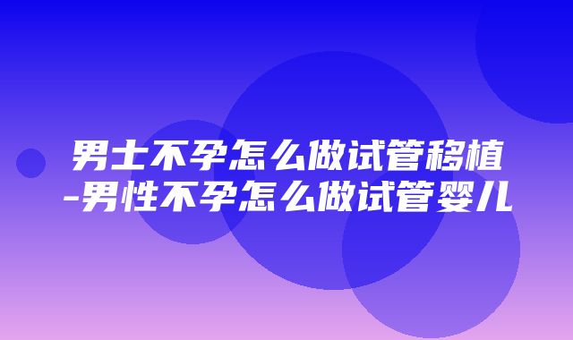 男士不孕怎么做试管移植-男性不孕怎么做试管婴儿