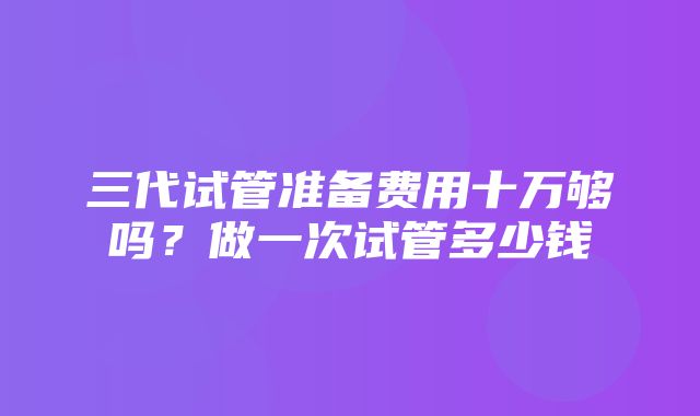 三代试管准备费用十万够吗？做一次试管多少钱