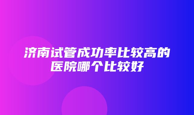 济南试管成功率比较高的医院哪个比较好