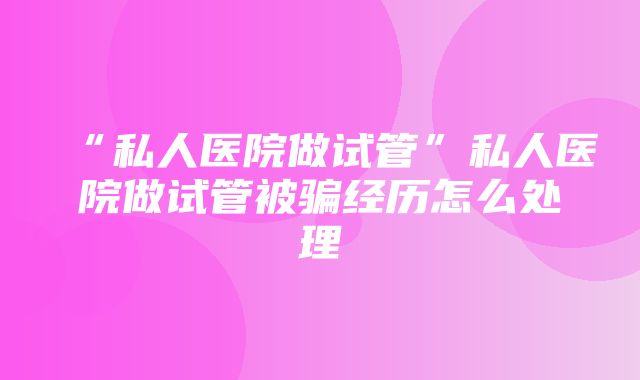 “私人医院做试管”私人医院做试管被骗经历怎么处理