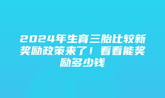 2024年生育三胎比较新奖励政策来了！看看能奖励多少钱