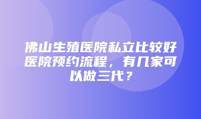 佛山生殖医院私立比较好医院预约流程，有几家可以做三代？