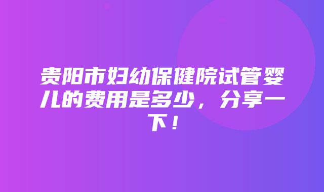 贵阳市妇幼保健院试管婴儿的费用是多少，分享一下！