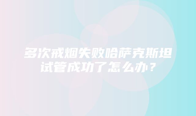 多次戒烟失败哈萨克斯坦试管成功了怎么办？