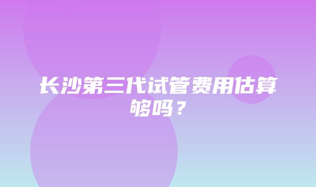 长沙第三代试管费用估算够吗？