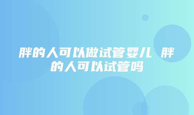 胖的人可以做试管婴儿 胖的人可以试管吗