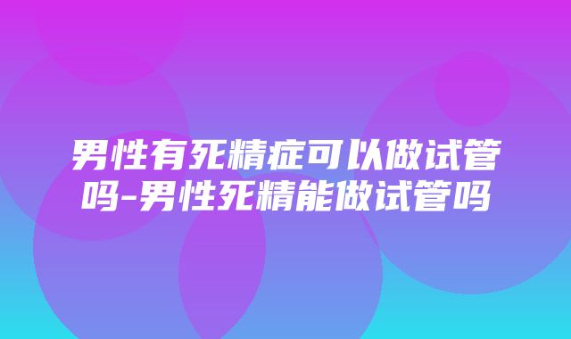 男性有死精症可以做试管吗-男性死精能做试管吗