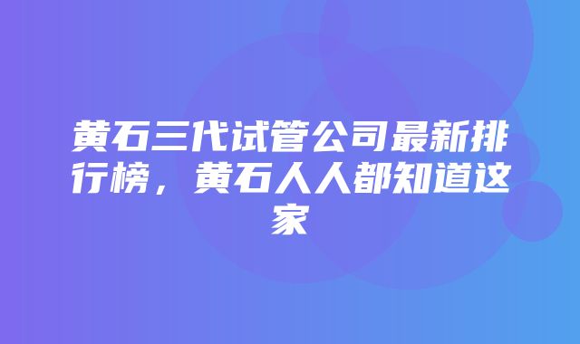 黄石三代试管公司最新排行榜，黄石人人都知道这家