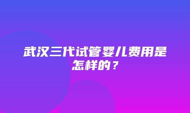 武汉三代试管婴儿费用是怎样的？