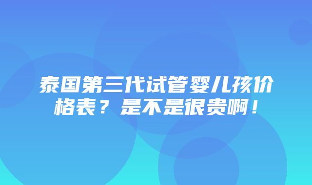 泰国第三代试管婴儿孩价格表？是不是很贵啊！