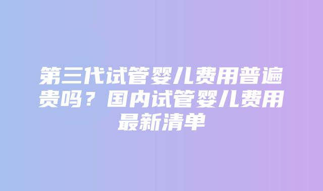 第三代试管婴儿费用普遍贵吗？国内试管婴儿费用最新清单