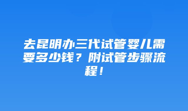 去昆明办三代试管婴儿需要多少钱？附试管步骤流程！