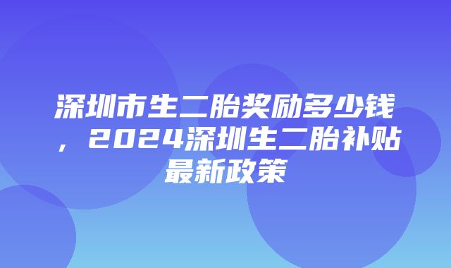 深圳市生二胎奖励多少钱，2024深圳生二胎补贴最新政策