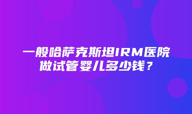 一般哈萨克斯坦IRM医院做试管婴儿多少钱？