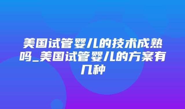 美国试管婴儿的技术成熟吗_美国试管婴儿的方案有几种