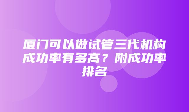 厦门可以做试管三代机构成功率有多高？附成功率排名