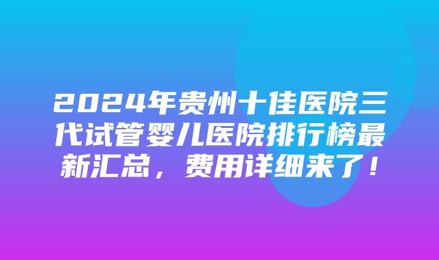 2024年贵州十佳医院三代试管婴儿医院排行榜最新汇总，费用详细来了！