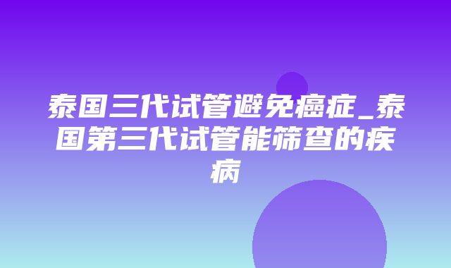 泰国三代试管避免癌症_泰国第三代试管能筛查的疾病