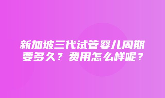 新加坡三代试管婴儿周期要多久？费用怎么样呢？