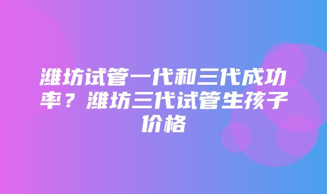 潍坊试管一代和三代成功率？潍坊三代试管生孩子价格