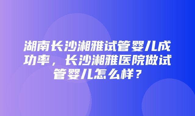 湖南长沙湘雅试管婴儿成功率，长沙湘雅医院做试管婴儿怎么样？