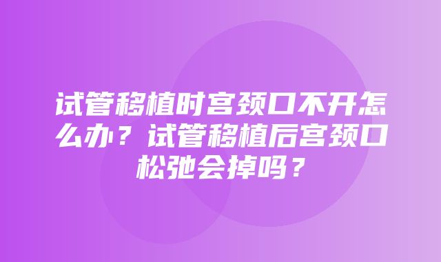 试管移植时宫颈口不开怎么办？试管移植后宫颈口松弛会掉吗？