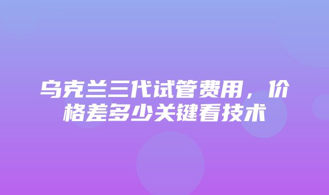 乌克兰三代试管费用，价格差多少关键看技术