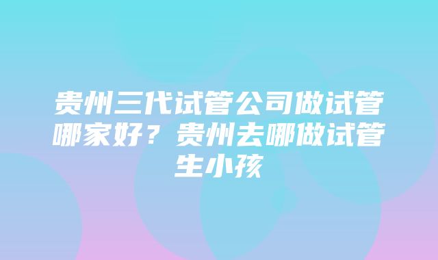 贵州三代试管公司做试管哪家好？贵州去哪做试管生小孩