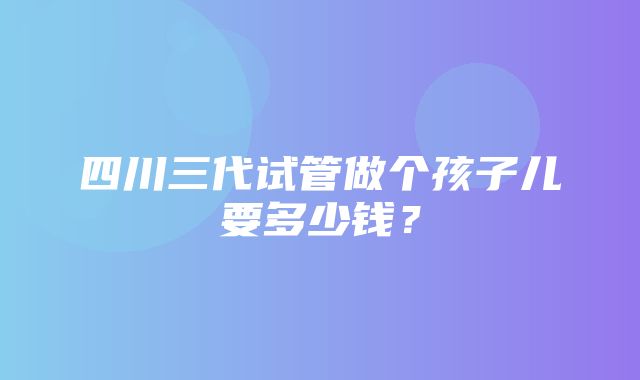 四川三代试管做个孩子儿要多少钱？