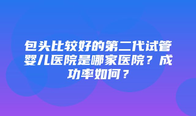 包头比较好的第二代试管婴儿医院是哪家医院？成功率如何？