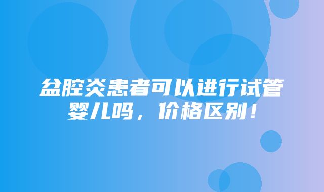 盆腔炎患者可以进行试管婴儿吗，价格区别！