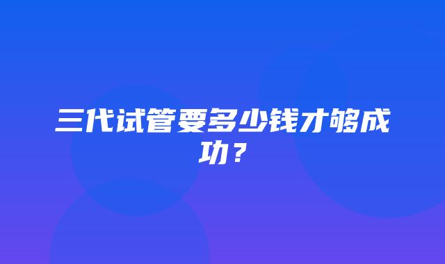 三代试管要多少钱才够成功？